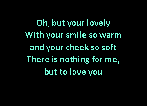 Oh, but your lovely
With your smile so warm
and your cheek so soft

There is nothing for me,
but to love you