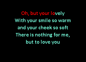 Oh, but your lovely
With your smile so warm
and your cheek so soft

There is nothing for me,
but to love you