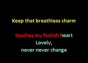Keep that breathless charm

touches my foolish heart
Lovely,
never never change