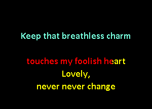 Keep that breathless charm

touches my foolish heart
Lovely,
never never change