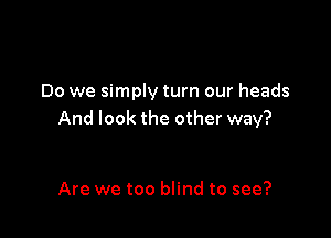 Do we simply turn our heads

And look the other way?

Are we too blind to see?