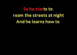 So he starts to
roam the streets at night
And he learns how to