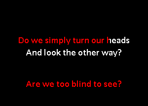 Do we simply turn our heads

And look the other way?

Are we too blind to see?