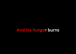 And his hunger burns