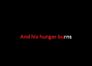 And his hunger burns