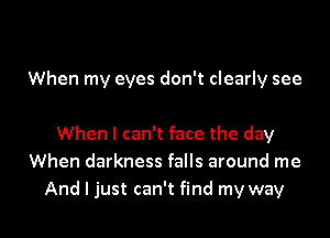 When my eyes don't clearly see

When I can't face the day
When darkness falls around me

And I just can't find my way I