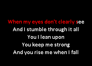 When my eyes don't clearly see
And I stumble through it all

You I lean upon
You keep me strong
And you rise me when I fall