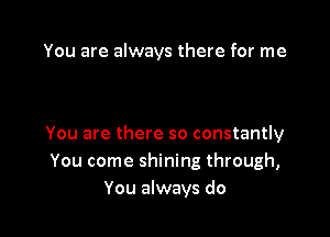 You are always there for me

You are there so constantly
You come shining through,
You always do