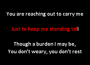 You are reaching out to carry me

Just to keep me standing tall

Though a burden I may be,
You don't weary, you don't rest