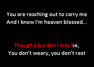 You are reaching out to carry me
And I know I'm heaven blessed...

Though a burden I may be,
You don't weary, you don't rest
