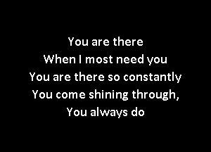 You are there
When I most need you

You are there so constantly
You come shining through,
You always do