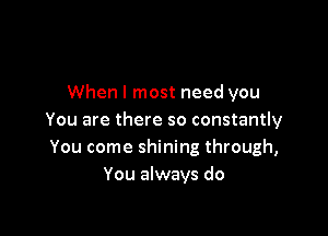 When I most need you

You are there so constantly
You come shining through,
You always do