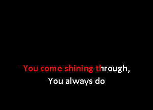 You come shining through,
You always do