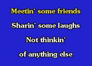 Meetin' some friends
Sharin' some laughs
Not thinkin'

of anything else