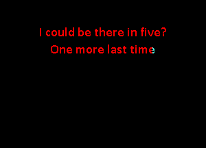 I could be there in five?
One more last time