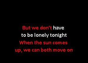 But we don't have

to be lonely tonight

When the sun comes
up, we can both move on