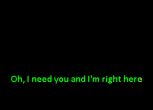 Oh, I need you and I'm right here