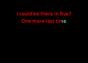 I could be there in five?
One more last time