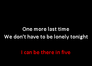 One more last time

We don't have to be lonely tonight

I can be there in five