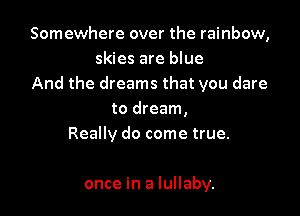 Somewhere over the rainbow,
skies are blue
And the dreams that you dare

to dream,
Really do come true.

once in a lullaby.