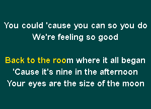 You could 'cause you can so you do
We're feeling so good

Back to the room where it all began
'Cause it's nine in the afternoon
Your eyes are the size of the moon