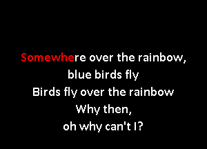 Somewhere over the rainbow,
blue birds fly

Birds fly over the rainbow
Why then,
oh why can't I?