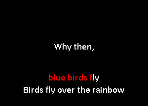Why then,

blue birds fly
Birds fly over the rainbow