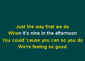 Just the way that we do

When it's nine in the afternoon

You could 'cause you can so you do
We're feeling so good