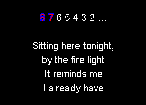 8765432...

Sitting here tonight,

by the fire light
It reminds me
I already have