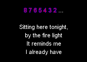 8765432...

Sitting here tonight,

by the fire light
It reminds me
I already have