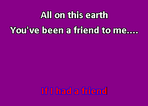 All on this earth

You've been a friend to me....
