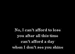 No, I can't afford to lose

you after all this time

can't afford a day

when I don't see you shine I