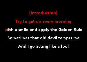 Ilntroductionl
Try to get up every morning
with a smile and apply the Golden Rule
Sometimes that old devil tempts me

And I go acting like a fool