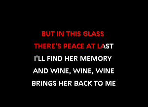 BUT IN THIS GLASS
THERE'S PEACE AT LAST

I'LL FIND HER MEMORY
AND WINE, WINE, WINE
BRINGS HER BACK TO ME