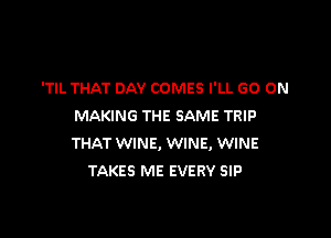 'TIL THAT DAY COMES I'LL GO ON
MAKING THE SAME TRIP

THAT WINE, WINE, WINE
TAKES ME EVERY SIP
