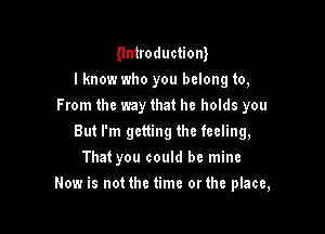 Untroductiont
I know who you belong to,
From the way that he holds you
But I'm getting the feeling,
That you could be mine

Now is not the time orthe place,