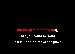 But I'm getting the feeling,
That you could be mine

Now is not the time orthe place,