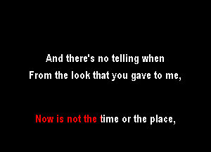 And there's no telling when
From the lookthat you gave to me,

Now is not the time orthe place,