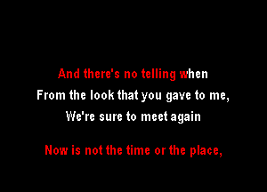 And there's no telling when
From the lookthat you gave to me,
We're sure to meetagain

Now is not the time orthe place,