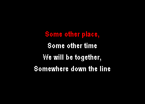 Some other place,
Some othertimc

We will be together,

Somewhere down the line