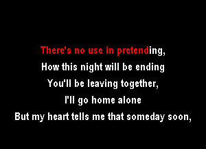 There's no use in pretending,
How this night will be ending
You'll be leaving together,
I'll go home alone

But my heart tells me that someday soon,