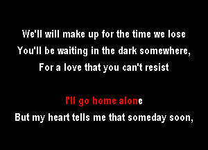 We'll will make up forthe time we lose
You'll be waiting in the dark somewhere,
For a love that you can't resist

I'll go home alone
But my healt tells me that someday soon,