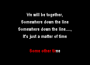 We will be together,
Somewhere down the line
Somewhere down the Iine....,

It's just a matter oftime

Some othertimc