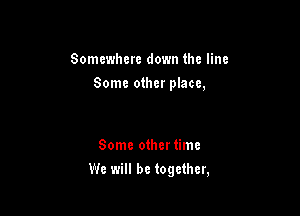 Somewhere down the line
Some other place,

Some othertimc

We will be together,
