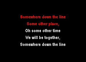 Somewhere down the line
Some other place,
0h some othertimc

We will be together,

Somewhere down the line