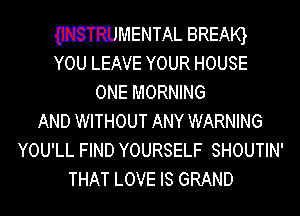 WMENTAL BREArq
YOU LEAVE YOUR HOUSE

ONE MORNING
AND WITHOUT ANY WARNING
YOU'LL FIND YOURSELF SHOUTIN'
THAT LOVE IS GRAND