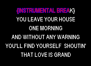 mm. BREAQ
YOU LEAVE YOUR HOUSE

ONE MORNING
AND WITHOUT ANY WARNING
YOU'LL FIND YOURSELF SHOUTIN'
THAT LOVE IS GRAND