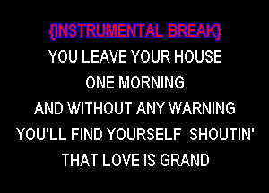 WHNJREAIQ
YOU LEAVE YOUR HOUSE

ONE MORNING
AND WITHOUT ANY WARNING
YOU'LL FIND YOURSELF SHOUTIN'
THAT LOVE IS GRAND