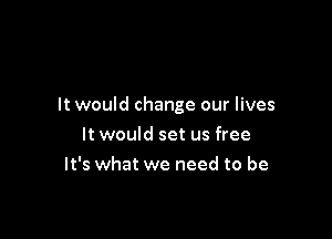 It would change our lives

It would set us free
It's what we need to be
