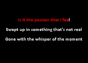 Is it the passion that I feel
Swept up in something that's not real

Gone with the whisper of the moment